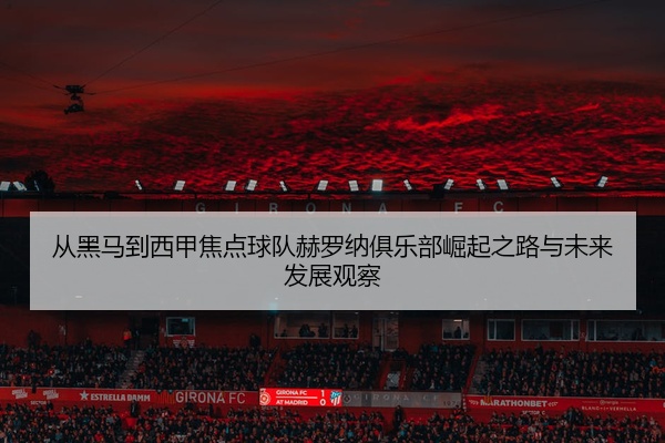 从黑马到西甲焦点球队赫罗纳俱乐部崛起之路与未来发展观察