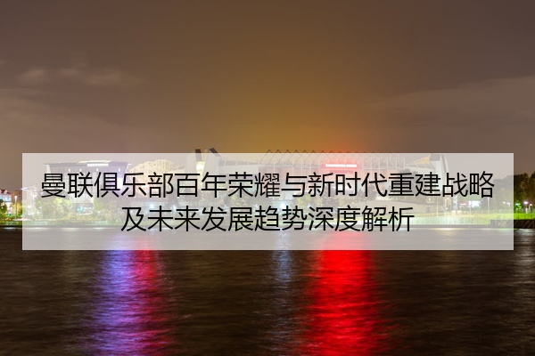曼联俱乐部百年荣耀与新时代重建战略及未来发展趋势深度解析