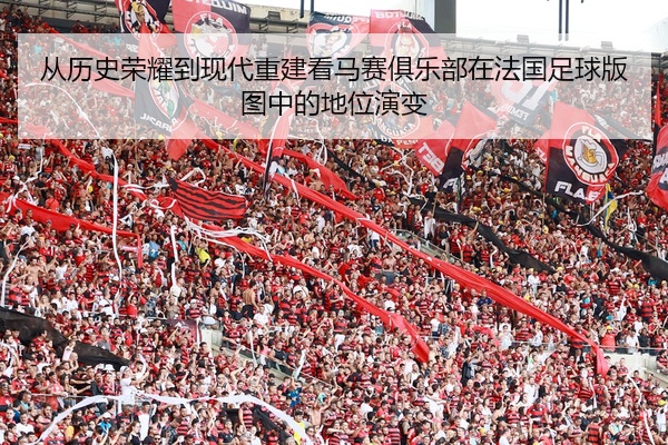 从历史荣耀到现代重建看马赛俱乐部在法国足球版图中的地位演变