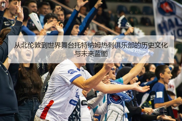 从北伦敦到世界舞台托特纳姆热刺俱乐部的历史文化与未来蓝图