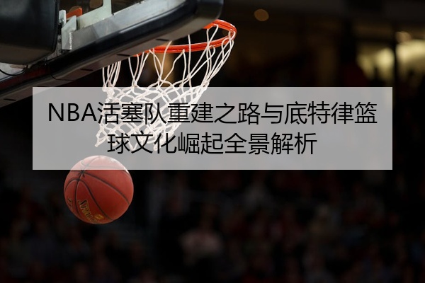 NBA活塞队重建之路与底特律篮球文化崛起全景解析