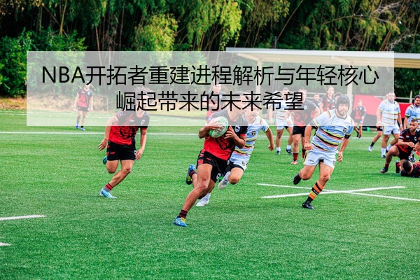 NBA开拓者重建进程解析与年轻核心崛起带来的未来希望