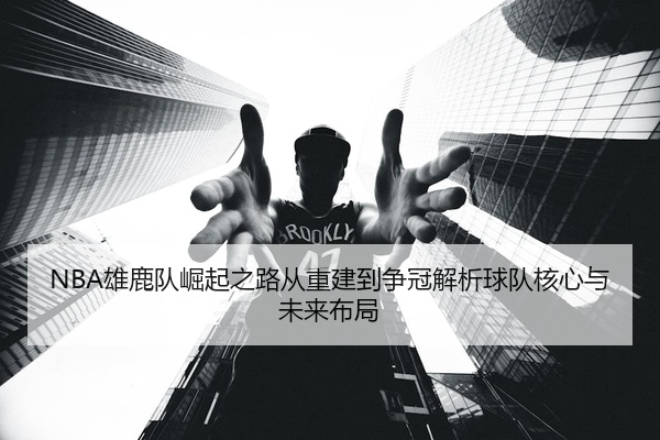 NBA雄鹿队崛起之路从重建到争冠解析球队核心与未来布局