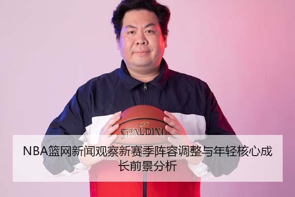 NBA篮网新闻观察新赛季阵容调整与年轻核心成长前景分析