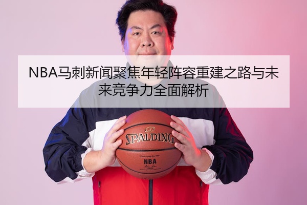 NBA马刺新闻聚焦年轻阵容重建之路与未来竞争力全面解析