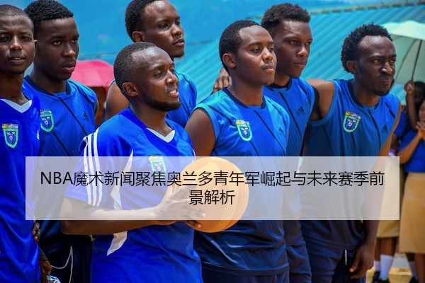 NBA魔术新闻聚焦奥兰多青年军崛起与未来赛季前景解析