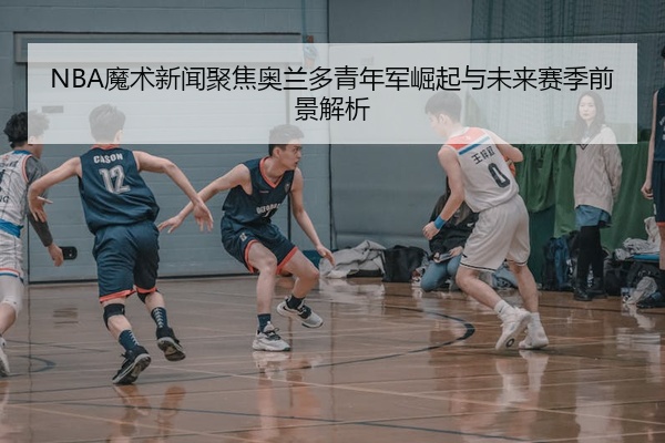 NBA魔术新闻聚焦奥兰多青年军崛起与未来赛季前景解析
