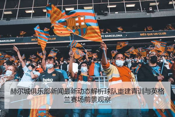 赫尔城俱乐部新闻最新动态解析球队重建青训与英格兰赛场前景观察