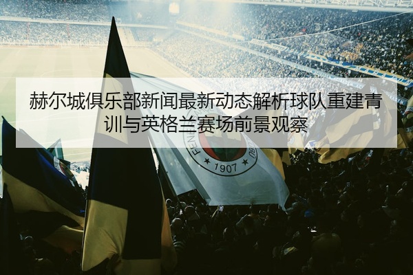 赫尔城俱乐部新闻最新动态解析球队重建青训与英格兰赛场前景观察