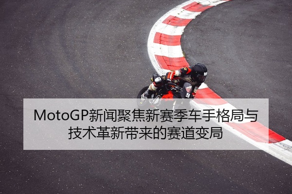 MotoGP新闻聚焦新赛季车手格局与技术革新带来的赛道变局