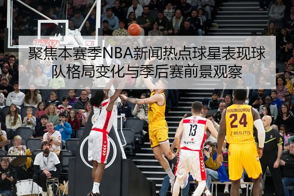 聚焦本赛季NBA新闻热点球星表现球队格局变化与季后赛前景观察