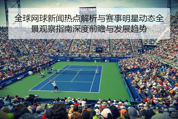 全球网球新闻热点解析与赛事明星动态全景观察指南深度前瞻与发展趋势