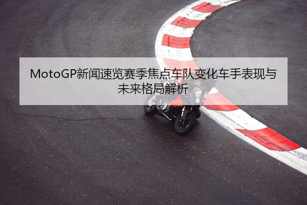 MotoGP新闻速览赛季焦点车队变化车手表现与未来格局解析