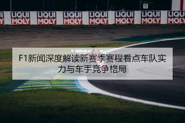 F1新闻深度解读新赛季赛程看点车队实力与车手竞争格局
