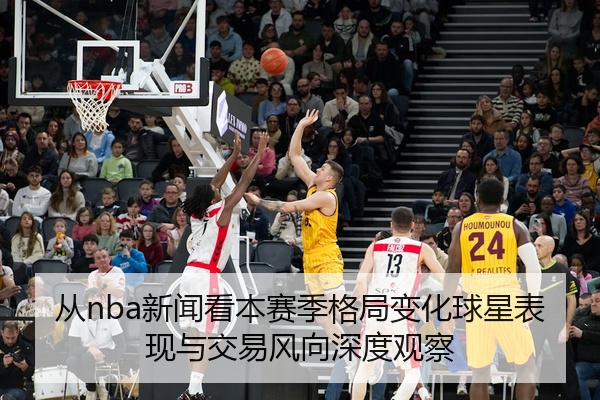 从nba新闻看本赛季格局变化球星表现与交易风向深度观察