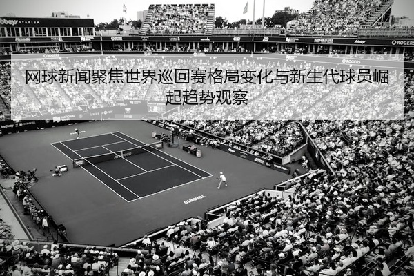 网球新闻聚焦世界巡回赛格局变化与新生代球员崛起趋势观察