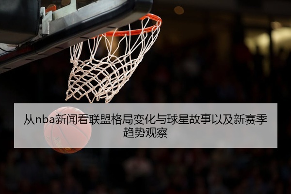 从nba新闻看联盟格局变化与球星故事以及新赛季趋势观察