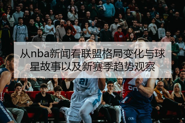 从nba新闻看联盟格局变化与球星故事以及新赛季趋势观察