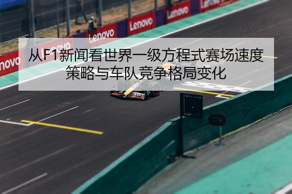 从F1新闻看世界一级方程式赛场速度策略与车队竞争格局变化