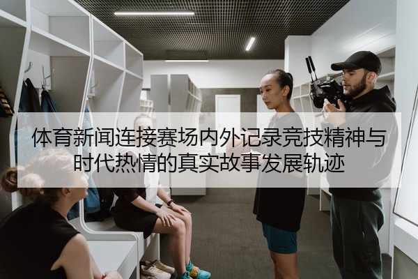 体育新闻连接赛场内外记录竞技精神与时代热情的真实故事发展轨迹