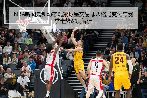 NBA新闻最新动态观察球星交易球队格局变化与赛季走势深度解析