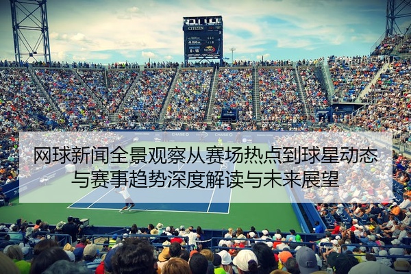 网球新闻全景观察从赛场热点到球星动态与赛事趋势深度解读与未来展望