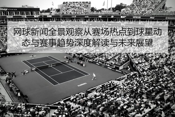 网球新闻全景观察从赛场热点到球星动态与赛事趋势深度解读与未来展望