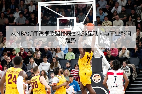 从NBA新闻透视联盟格局变化球星动向与商业影响趋势