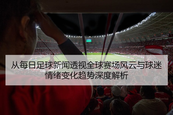 从每日足球新闻透视全球赛场风云与球迷情绪变化趋势深度解析