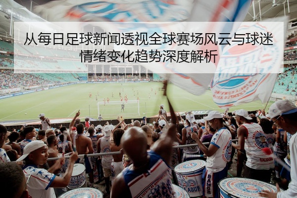 从每日足球新闻透视全球赛场风云与球迷情绪变化趋势深度解析