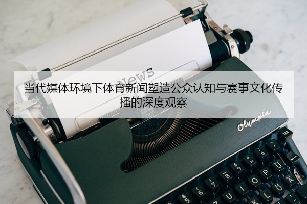 当代媒体环境下体育新闻塑造公众认知与赛事文化传播的深度观察