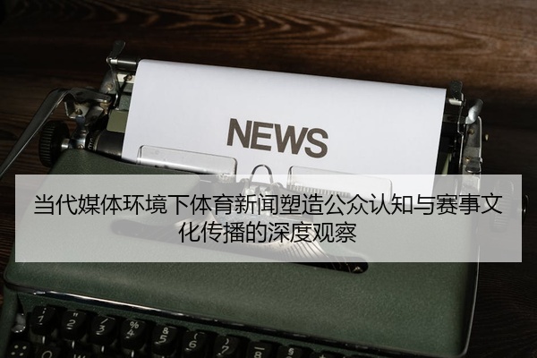 当代媒体环境下体育新闻塑造公众认知与赛事文化传播的深度观察