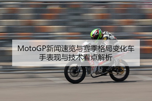 MotoGP新闻速览与赛季格局变化车手表现与技术看点解析