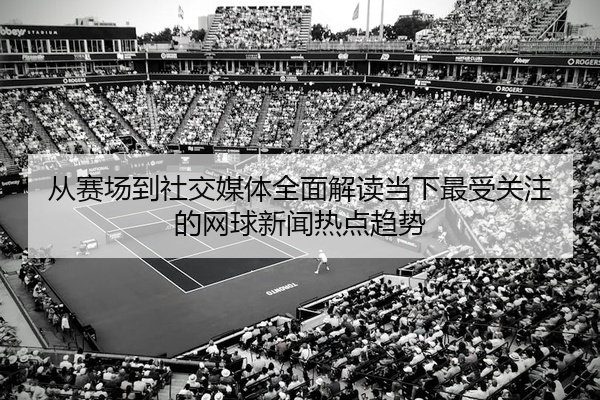 从赛场到社交媒体全面解读当下最受关注的网球新闻热点趋势