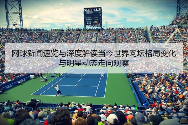 网球新闻速览与深度解读当今世界网坛格局变化与明星动态走向观察