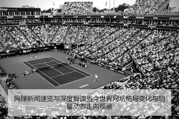 网球新闻速览与深度解读当今世界网坛格局变化与明星动态走向观察
