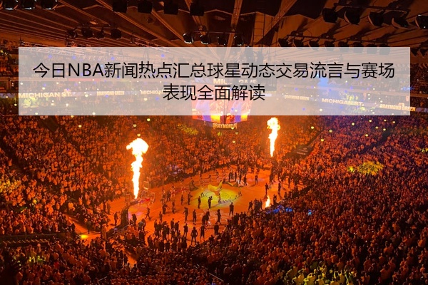 今日NBA新闻热点汇总球星动态交易流言与赛场表现全面解读