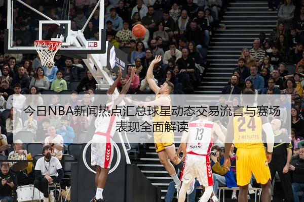 今日NBA新闻热点汇总球星动态交易流言与赛场表现全面解读