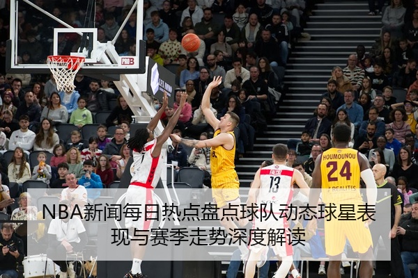 NBA新闻每日热点盘点球队动态球星表现与赛季走势深度解读