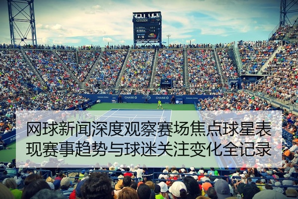 网球新闻深度观察赛场焦点球星表现赛事趋势与球迷关注变化全记录
