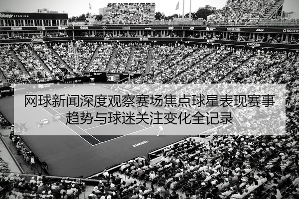 网球新闻深度观察赛场焦点球星表现赛事趋势与球迷关注变化全记录