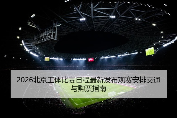 2026北京工体比赛日程最新发布观赛安排交通与购票指南