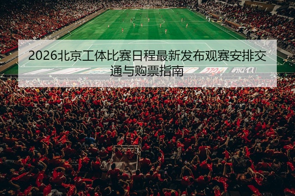 2026北京工体比赛日程最新发布观赛安排交通与购票指南