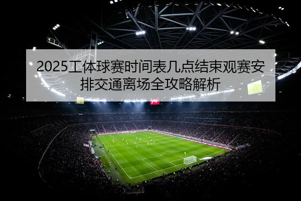 2025工体球赛时间表几点结束观赛安排交通离场全攻略解析
