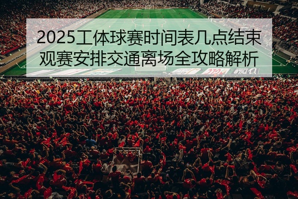 2025工体球赛时间表几点结束观赛安排交通离场全攻略解析