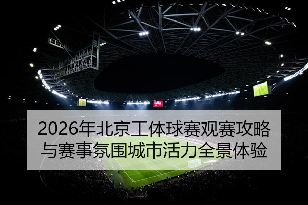 2026年北京工体球赛观赛攻略与赛事氛围城市活力全景体验