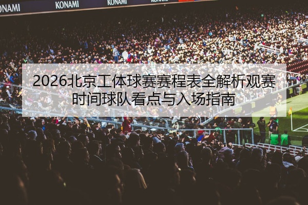 2026北京工体球赛赛程表全解析观赛时间球队看点与入场指南