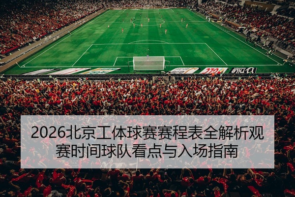 2026北京工体球赛赛程表全解析观赛时间球队看点与入场指南