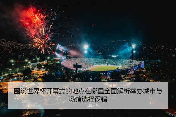 围绕世界杯开幕式的地点在哪里全面解析举办城市与场馆选择逻辑