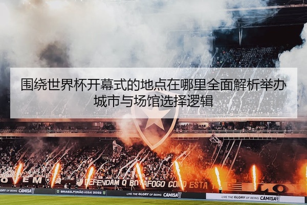 围绕世界杯开幕式的地点在哪里全面解析举办城市与场馆选择逻辑